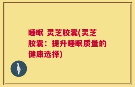 睡眠 灵芝胶囊(灵芝胶囊：提升睡眠质量的健康选择)