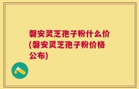 磐安灵芝孢子粉什么价(磐安灵芝孢子粉价格公布)