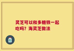 灵芝可以和多糖铁一起吃吗？海灵芝做法