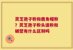 灵芝孢子粉和鹿角帽粉？灵芝孢子粉头道粉和破壁有什么区别吗