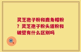 灵芝孢子粉和鹿角帽粉？灵芝孢子粉头道粉和破壁有什么区别吗