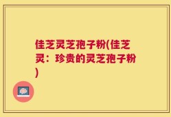 佳芝灵芝孢子粉(佳芝灵：珍贵的灵芝孢子粉)