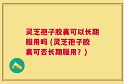 灵芝孢子胶囊可以长期服用吗 (灵芝孢子胶囊可否长期服用？)