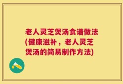 老人灵芝煲汤食谱做法(健康滋补，老人灵芝煲汤的简易制作方法)