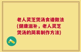 老人灵芝煲汤食谱做法(健康滋补，老人灵芝煲汤的简易制作方法)
