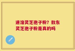 速溶灵芝孢子粉？敖东灵芝孢子粉是真的吗
