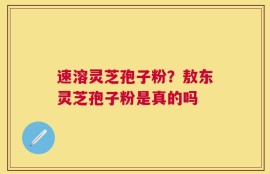 速溶灵芝孢子粉？敖东灵芝孢子粉是真的吗