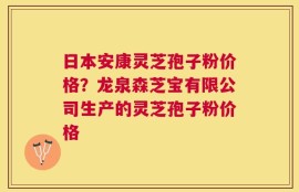 日本安康灵芝孢子粉价格？龙泉森芝宝有限公司生产的灵芝孢子粉价格