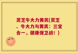 灵芝牛大力黄芪(灵芝、牛大力与黄芪：三宝合一，健康保卫战！)