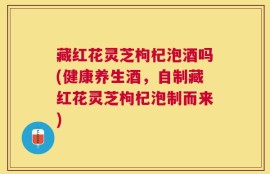 藏红花灵芝枸杞泡酒吗(健康养生酒，自制藏红花灵芝枸杞泡制而来)