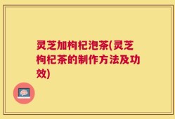 灵芝加枸杞泡茶(灵芝枸杞茶的制作方法及功效)