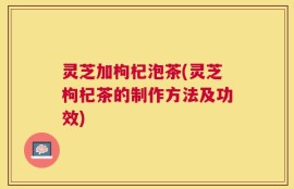 灵芝加枸杞泡茶(灵芝枸杞茶的制作方法及功效)