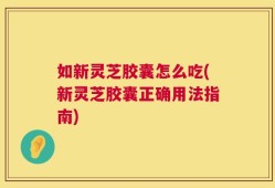 如新灵芝胶囊怎么吃(新灵芝胶囊正确用法指南)