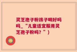 灵芝孢子粉孩子喝好吗吗_“儿童适宜服用灵芝孢子粉吗？”)