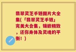 翡翠灵芝手链图片大全集(「翡翠灵芝手链」完美大合集，镶嵌精致，还你身体及灵魂的平衡！)