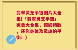 翡翠灵芝手链图片大全集(「翡翠灵芝手链」完美大合集，镶嵌精致，还你身体及灵魂的平衡！)