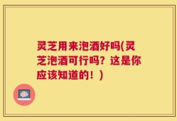 灵芝用来泡酒好吗(灵芝泡酒可行吗？这是你应该知道的！)