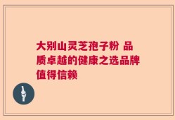 大别山灵芝孢子粉 品质卓越的健康之选品牌值得信赖