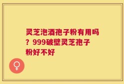 灵芝泡酒孢子粉有用吗？999破壁灵芝孢子粉好不好