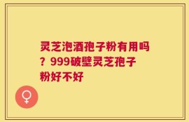灵芝泡酒孢子粉有用吗？999破壁灵芝孢子粉好不好