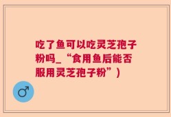 吃了鱼可以吃灵芝孢子粉吗_“食用鱼后能否服用灵芝孢子粉”)
