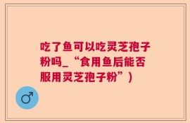 吃了鱼可以吃灵芝孢子粉吗_“食用鱼后能否服用灵芝孢子粉”)