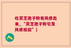 吃灵芝孢子粉有风疹出来_“灵芝孢子粉引发风疹反应”)
