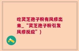 吃灵芝孢子粉有风疹出来_“灵芝孢子粉引发风疹反应”)