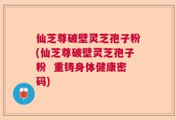 仙芝尊破壁灵芝孢子粉(仙芝尊破壁灵芝孢子粉  重铸身体健康密码)