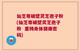 仙芝尊破壁灵芝孢子粉(仙芝尊破壁灵芝孢子粉  重铸身体健康密码)