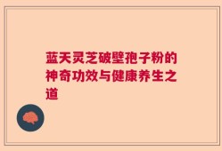 蓝天灵芝破壁孢子粉的神奇功效与健康养生之道