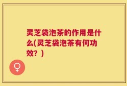 灵芝袋泡茶的作用是什么(灵芝袋泡茶有何功效？)