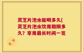 灵芝片泡水能喝多久(灵芝片泡水饮用期限多久？享用最长时间一览