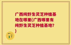广西纯野生灵芝种植基地在哪里(广西哪里有纯野生灵芝种植基地？)