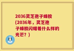 2036灵芝孢子蜂胶(2036年，灵芝孢子蜂胶闪耀着什么样的光芒？)