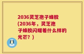 2036灵芝孢子蜂胶(2036年，灵芝孢子蜂胶闪耀着什么样的光芒？)