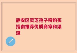 静安区灵芝孢子粉购买指南推荐优质商家和渠道