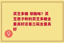 灵芝多糖 带酸味？灵芝孢子粉的灵芝多糖含量高好还是三萜含量高好