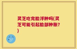 灵芝吃完脸浮肿吗(灵芝可能引起脸部肿胀？)
