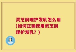 灵芝调理护发乳怎么用(如何正确使用灵芝调理护发乳？)