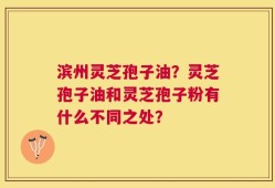 滨州灵芝孢子油？灵芝孢子油和灵芝孢子粉有什么不同之处？