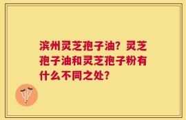 滨州灵芝孢子油？灵芝孢子油和灵芝孢子粉有什么不同之处？