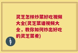 灵芝怎样炒菜好吃视频大全(灵芝菜谱视频大全，教你如何炒出好吃的灵芝菜肴)