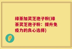 绿茶加灵芝孢子粉(绿茶灵芝孢子粉：提升免疫力的良心选择)