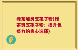 绿茶加灵芝孢子粉(绿茶灵芝孢子粉：提升免疫力的良心选择)