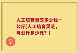 人工培育灵芝多少钱一公斤(人工培育灵芝，每公斤多少元？)