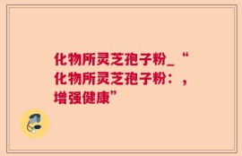 化物所灵芝孢子粉_“化物所灵芝孢子粉：，增强健康”