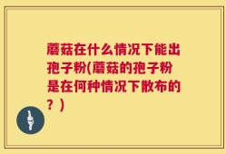 蘑菇在什么情况下能出孢子粉(蘑菇的孢子粉是在何种情况下散布的？)