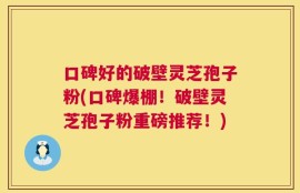 口碑好的破壁灵芝孢子粉(口碑爆棚！破壁灵芝孢子粉重磅推荐！)