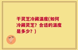 干灵芝冷藏温度(如何冷藏灵芝？合适的温度是多少？)